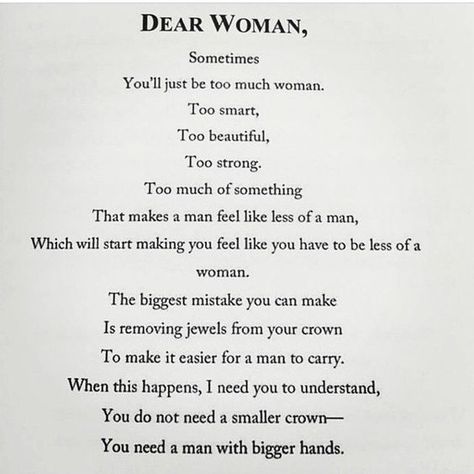 Dear Woman, Sometimes you'll just be too much woman. Too smart, too beautiful, too strong. Too much of something that makes a man feel like less of a man, which will start making you feel like you have to be less of a woman. The biggest mistake you can make is removing jewels from your crown to make it easier for a man to carry. When this happens, I need you to understand, you do not need a smaller crown—you need a man with bigger hands. | feminism | confidence Dear Woman, Intp, Cara Delevingne, True Words, Note To Self, Great Quotes, Beautiful Words, Mantra, Relationship Quotes