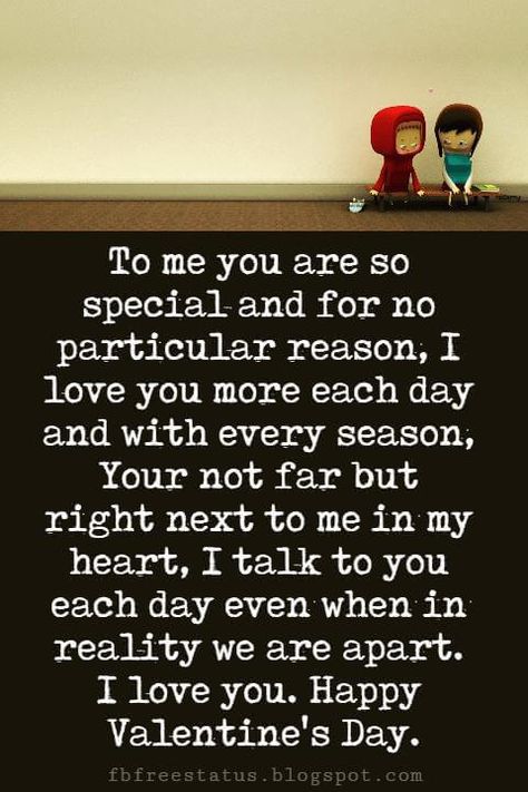 Valentines Day Messages, To me you are so special and for no particular reason, I love you more each day and with every season, Your not far but right next to me in my heart, I talk to you each day even when in reality we are apart. I love you. Happy Valentine's Day. Valentine's Day Paragraphs For Him, Valentine's Day Quotes For Boyfriend, Valentine Day Wishes For Him, Valentines Notes For Him Messages, Valentine Wishes For Him, I Love You Messages, You Are So Special To Me, You Are Special To Me Quotes, Valentines Day Wishes For Him