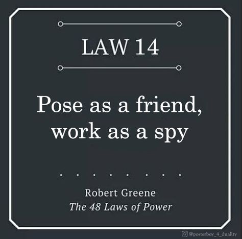 Knowing about your rival is critical. Use spies to gather valuable information that will keep you a step ahead. Better still: play the spy yourself. In polite social encounters, learn to probe. Ask indirect questions to get people to reveal their weaknesses and intentions. There is no occasion that is not an opportunity for artful spying. Information Is Power Quotes, Art Of Seduction Quotes, Spy Quote, Human Nature Quotes, Strategy Quotes, Demand Respect, 48 Laws Of Power, Strong Mind Quotes, Robert Greene