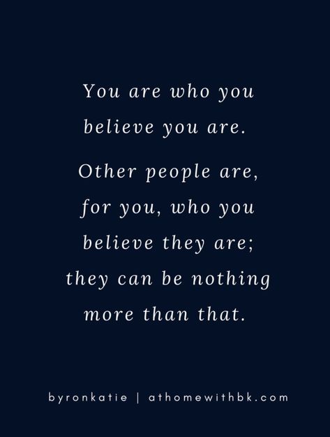 You are who you believe you are. Other people are, for you, who you believe they are; they can be nothing more than that. -Byron Katie Byron Katie Quotes, Byron Katie, Word Of Mouth, Work Party, Nothing More, Believe In You, Other People, Life Lessons, Quotes