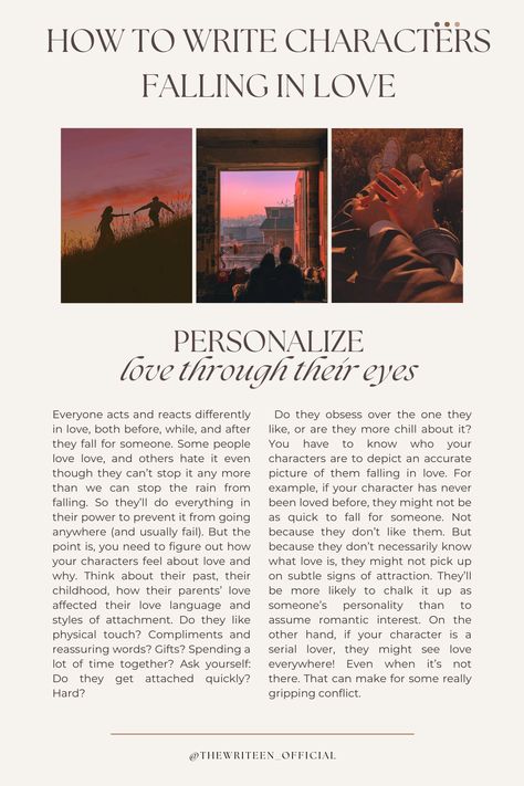 Readers will never believe your characters are in love if you don't personalize their relationship. Everyone is different in love. Some people like physical touch, others need words of affirmation, etc. Decide what your characters' love tics are and make sure their love interest brings that on! #writingromance #writingtips #storytelling #romancestory #writers #write #writinganovel #bookwriting #writinginspiration #thewriteen #characterdevelopment #howtowritecharactersfallinginlove #romance How To Write Good Romance, Love Interest Character, Love Story Writing Ideas, How To Write Touch Starved Characters, Writing Love Interests, How To Write Two Characters Falling In Love, How To Describe Love In Writing, How To Write Characters Falling In Love, Love Prompts Writing