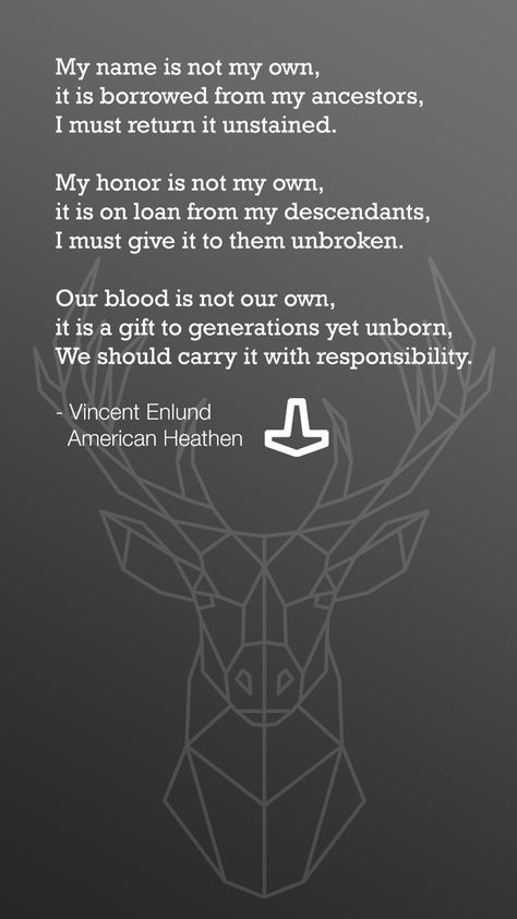 My name is not my own, it is borrowed from my ancestors, I must return it unstained.  My honor is not my own, it is on loan from my descendants, I must give it to them unbroken.  Our blood is not our own, it is a gift to generations yet unborn, We should carry it with responsibility.  - Vincent Enlund    American Heathen Heathen Quotes, Odin Quotes, Norse Pagan Quotes, Heathen Tattoo, Norse Mythology Quotes, Norse Proverbs, My Viking Man Quotes, Norse Sayings Quotes, Old Norse Quotes