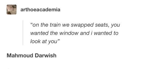 "on the train we swapped seats, you wanted the window and i wanted to look at vou" Mahmoud Darwish. Poetry. Mahmoud Darwish Poetry, Mahmoud Darwish, Literary Love Quotes, Poetic Quote, Poet Quotes, Arabic Poetry, Poetic Words, Meant To Be Quotes, Poetry Inspiration