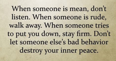 When someone is mean, don't listen. When someone is rude, walk away. When someone tries to put you down, stay firm. Don't let someone else's bad behavior destroy your inner peace. When Someone Is Mean, Inspirational And Motivational Quotes, Bad Behavior, It Hurts Me, Truth Of Life, Soul Quotes, Good Heart, Aesthetic Words, Inspirational Message