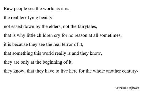 Raw people see the world as it is,
the real terrifying beauty 
not eased down by the elders, not the fairytales, 
that is why little children cry for no reason at all sometimes, 
it is because they see the real terror of it, 
that something this world really is and they know, 
they are only at the beginning of it, 
they know, that they have to live here for the whole another century-
by Katerina Cajkova Crying For No Reason, See The World, This World, The Beginning, Fairy Tales, The World, Quick Saves, Beauty