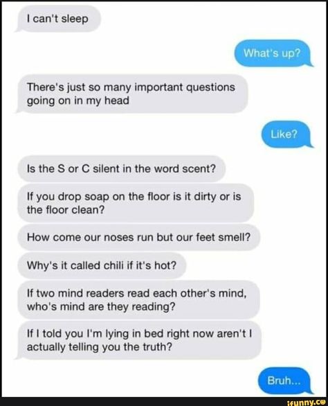 I can't sleep There's just so many important questions going on in my head Is the S or C silent in the word scent? If you drop soap on the ﬂoor is it dirty or is the ﬂoor clean? How come our noses run but our feet smell? Why's it called chill if it's hot? If two mind readers read each other's mind. who's mind are they reading? If I told you I'm l... #sports #cant #sleep #theres #just #important #questions #going #head #is #silent #word #if #drop #soap #oor #how #come #noses #run #feet #pic Cant Sleep Aesthetic, I Can't Sleep, When You Cant Sleep, Lying In Bed, Best Memes Ever, Funny Sports Memes, Funny Memes About Girls, Sarcastic Jokes, Funny Questions