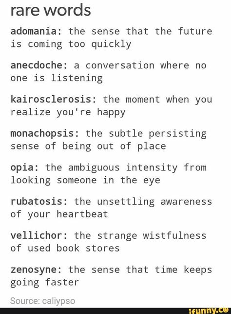 Rare words adomania: the sense that the future is coming too quickly anecdoche: a conversation where no one is listening kairosclerosis: the moment when you realize you're happy monachopsis: the subtle persisting sense of being out of place opia: the ambiguous intensity from looking someone in the eye rubatosis: the unsettling awareness of your heartbeat vellichor: the strange wistfulness of used book stores zenosyne: the sense that time keeps going faster Source: caliypso - ) Rare Emotion Words, Different Words For Happy, Words Have Meaning, Unique Descriptive Words, Words With Nice Meanings, Word Definitions Unique, Pretty Adjectives With Meaning, Rare Words With Beautiful Meanings, Unique Words With Deep Meaning