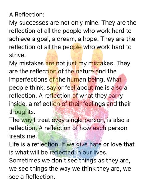 A Reflection: My successes are not only mine. They are the reflection of all the people who work hard to achieve a goal, a dream, a hope. They are the reflection of all the people who work hard to strive. My mistakes are not just my mistakes. They are the reflection of the nature and the imperfections of the human being. What people think, say or feel about me is also a reflection. A reflection of what they carry inside, a reflection of their feelings and their thoughts. The way I treat evey Work Meeting Reflections, Reflections For Leadership Meetings, Meeting Reflections Healthcare, Work Reflections For Meetings, Todays Reflection, Reflection Quotes For Work, Leadership Reflection, Reflections For Meetings, 2023 Reflection