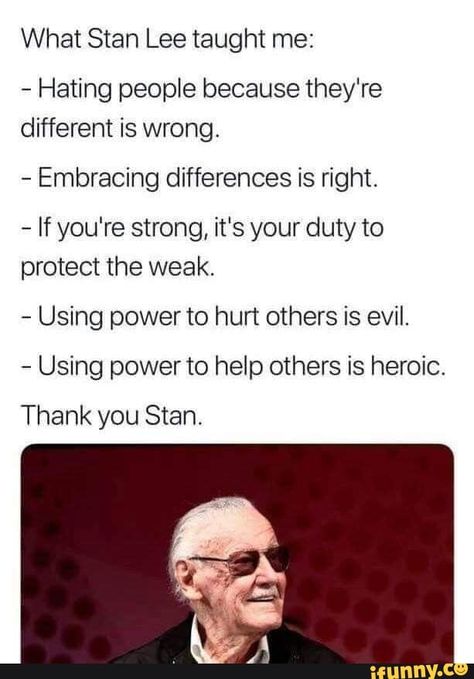 What Stan Lee taught me: - Hating people because they're different is wrong. - Embracing differences is right. - If you're strong, it's your duty to protect the weak. - Using powerto hurt others is evil. - Using power to help others is heroic Thank you Stan. – popular memes on the site iFunny.co #callofduty #gaming #what #stan #lee #taught #hating #people #because #theyre #different #wrong #embracing #differences #right #if #youre #strong #duty #protect #weak #using #pic Funny Marvel Memes, Marvel Quotes, Dc Memes, Marvel Actors, Marvel Girls, Marvel Jokes, Avengers Funny, Power Girl, Marvel Funny