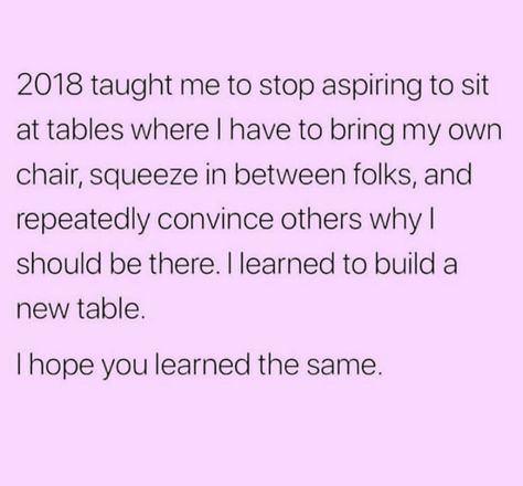 2018 taught me to stop aspiring to sit at tables where I have to bring my own chair, squeeze in between folks, and repeatedly convince others why I should be there. I learned to build a new table. I hope you learned the same. Let Go Of Things, Let It Go, Move Forward, Some Words, A Relationship, Note To Self, Let Go, Inspirational Quote, Beautiful Quotes