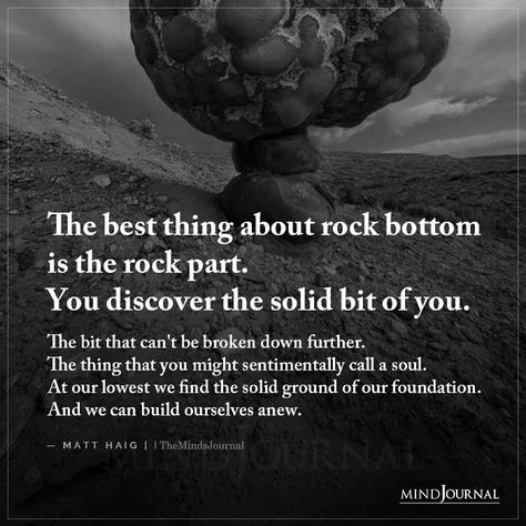 The best thing about rock bottom is the rock part. You discover the solid bit of you. The bit that can’t be broken down further. The thing that you might sentimentally call a soul. At our lowest we find the solid ground of our foundation. And we can build ourselves anew. – Matt Haig #lifelessons #lifequotes #hitrockbottom Rock Bottom Will Teach You Lessons, Rock Collector Quotes, Quotes About Rocks, Rock Bottom Quotes, Wise Quotes About Life, Shadow Work Spiritual, Matt Haig, Hitting Rock Bottom, Rock Quotes