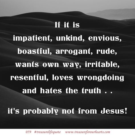 059. If it is impatient, unkind, envious, boastful, arrogant, rude, wants own way, irritable, resentful, loves wrongdoing and hates the truth . . it's probably not from Jesus! (Love is patient and kind; love does not envy or boast; it is not arrogant or rude. It does not insist on its own way; it is not irritable or resentful; it does not rejoice at wrongdoing, but rejoices with the truth. 1 Corinthians 13:4-6 ESV) #treasurelifequote #lifequote #1Corinthians13 #Jesus Lin Love Does Not Envy, Deep Healing, Jesus Love, Christian Quotes God, 1 Corinthians 13, Love Is Not, Quotes God, Love Is Patient, Holistic Healing