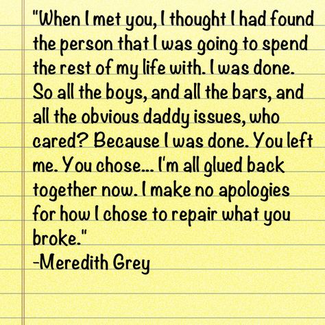 when i met you, i thought i had found the person i was going to spend the rest of my life with. i was done. so all the boys, and the bars, and all the obvious daddy issues, who cared? because i was done. you left me. you chose... i'm all glued back together now. i make no apologies for how i chose to repair what you broke. - meredith grey Greys Anatomy Quotes, Meredith Grey Quotes, I Make No Apologies, No Apologies, Grey Quotes, Grays Anatomy, Chose Me, Grey Anatomy Quotes, Grey's Anatomy Quotes