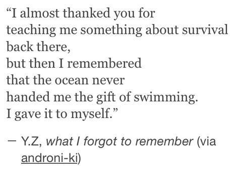 I almost thanked you for teaching me something about survival back there,but then I remembered that the ocean never handed me gift of swimming.I gave it to myself. Literature Quotes, Poem Quotes, A Poem, Poetry Quotes, Pretty Words, Pretty Quotes, Beautiful Words, Quotes Deep, Words Quotes