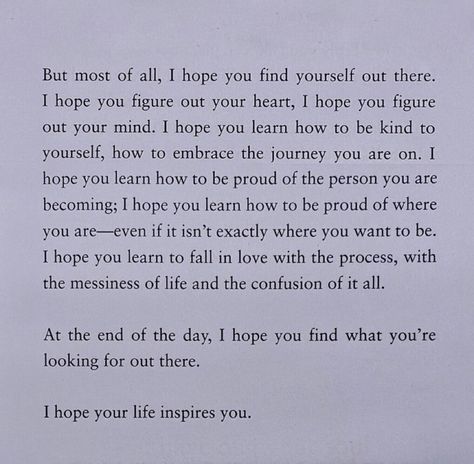 but most of all, i hope you find yourself out there. i hope you figure out your heart, i hope you figure out your mind. i hope you learn how to be kind to yourself, how to embrace the journey you are on. i hope you learn how to be proud of the person you are becoming; i hope you learn how to be proud of where you are - even if it isn't exactly where you want to be. i hope you learn to fall in love with the process, with the messiness of life and the confusion of it all. In Love With The Process, Digital Vision Board, Embrace The Journey, To Be Kind, Find Yourself, Be Kind To Yourself, Be Proud, Proud Of You, Girl Quotes