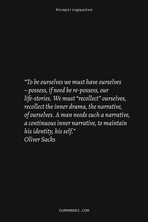 A quote saying the following: “To be ourselves we must have ourselves – possess, if need be re-possess, our life-stories. We must “recollect” ourselves, recollect the inner drama, the narrative, of ourselves. A man needs such a narrative, a continuous inner narrative, to maintain his identity, his self.” Oliver Sacks Oliver Sacks, Hat Quotes, Reading Summary, Personal Library, Thought Provoking Quotes, Sigmund Freud, What Book, Psychology Books, Human Behavior