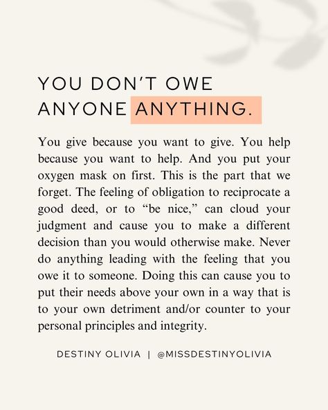 You don’t owe anyone anything. Ever. No matter what. If a good person does something good for you, and it is within your power to do something good for them, you should. And if you have a properly functioning heart and soul, you will want to. But you need to know that you don’t have to. It’s good to be grateful. It’s good to show your gratitude with reciprocated acts of kindness. But the same way that when you do something for someone, it should never be with the intention of getting somet... Be Grateful For What You Have Quotes, How To Be Nicer To Others, How To Be Nicer, Personal Growth Quotes, A Good Person, Personal Growth Plan, Good Person, Growth Quotes, About Me Questions