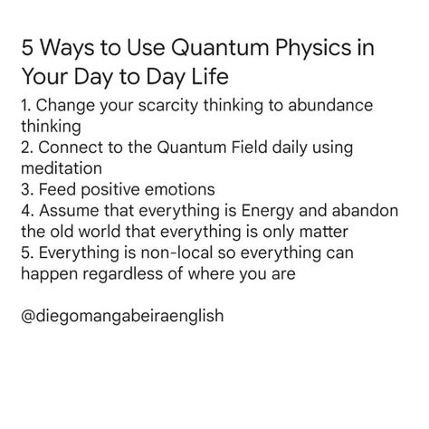 5 Ways to Use Quantum Physics in Your Day to Day Life 1. Change your scarcity thinking to abundance thinking 2. Connect to the Quantum Field daily using meditation 3. Feed positive emotions 4. Assume that everything is Energy and abandon the old world that everything is only matter 5. Everything is non-local so everything can happen regardless of where you are Which TIP did you like the most? 👇 Quantum Physics Quotes, Quantum Spirituality, Quantum Leaping, Quantum Mechanics Physics, Physics Quotes, Quantum Jumping, Spiritual Advice, Quantum Physics Spirituality, Quantum Field