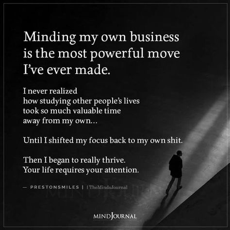 Minding my own business is the most powerful move I’ve ever made. I never realized how studying other people’s lives took so much valuable time away from my own… Until I shifted my focus back to my own shit. Then I began to really thrive. Your life requires your attention. — prestonsmiles #lifequotes #beyourself How To Say Mind Your Own Business, Minding Own Business Quotes, How To Mind Your Own Business, Not My Business Quotes, Minding Business Quotes, How To Mind My Own Business, Mind The Business That Pays You, Power Moves Quotes, Mind My Business Quotes