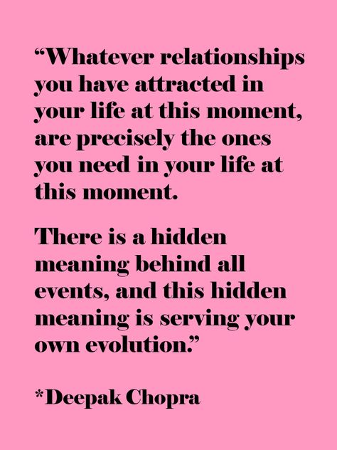 “Whatever relationships you have attracted in your life at this moment, are precisely the ones you need in your life at this moment. There is a hidden meaning behind all events, and this hidden meaning is serving your own evolution.”  ― Deepak Chopra Deepak Chopra Quotes, Soul Shine, A Course In Miracles, Deepak Chopra, Beautiful Heart, A Quote, The Meaning, This Moment, The Words