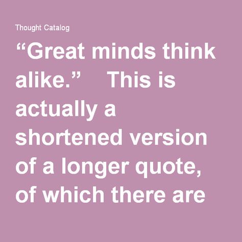 “Great minds think alike.” This is actually a shortened version of a longer quote, of which there are two versions. For the full quote, you want to say, “Great minds think alike, small minds rarely differ” or “Great minds think alike, and fools seldom differ.” Same idea, different phrasing. Great Minds Think Alike Quotes, Paradox Quotes Mind Blown, This Version Of Me Quotes, Small Minds Quotes, Narrow Minded, Common Quotes, Great Minds Think Alike, Longing Quotes, Full Quote