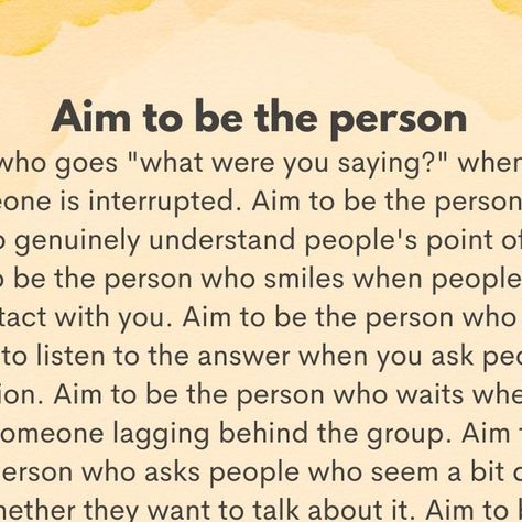 Tiny Buddha on Instagram: "“Aim to be the person who goes 'what were you saying?’ when someone is interrupted. Aim to be the person who tries to genuinely understand people's point of view. Aim to be the person who smiles when people make eye contact with you. Aim to be the person who actually cares to listen to the answer when you ask people a question. Aim to be the person who waits when you see someone lagging behind the group. Aim to be the person who asks people who seem a bit down whether they want to talk about it. Aim to be the person who invites others to join the group. Aim to be the person who says compliments out loud. Aim to be the person who checks in when someone isolates themselves. Aim to be the person who celebrates other people's success. Aim to be the kind of person you I’m Not The Same Person, People That Talk About Others Quotes, Act Like The Person You Want To Become, Being A Good Person Quotes, Stand Quotes, Good Person Quotes, Like You Quotes, Appreciate What You Have, Tiny Buddha