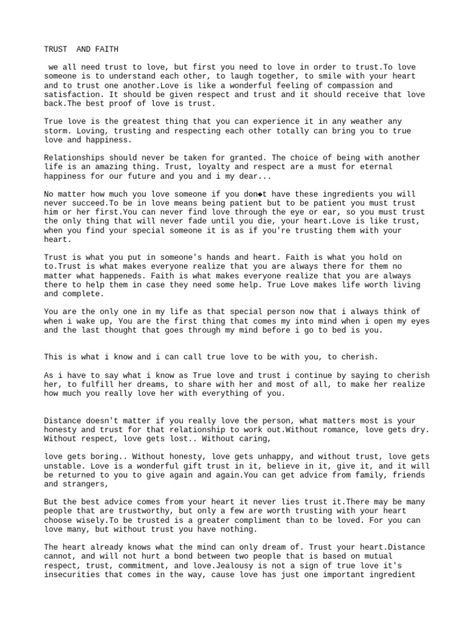 The document discusses the topics of trust, faith, love, and relationships. It states that to love someone, you must understand them and trust each other. True love can withstand any storm with trusting, respecting, and loving one another. For a relationship to succeed, it requires trust, loyalty, respect, patience, honesty, and commitment. Without these key ingredients, relationships will fail. The document emphasizes the importance of trust in relationships. Love Trust Quotes Relationships, Rebuilding Trust Quotes Relationships, Rebuilding Trust Quotes, Build Trust In A Relationship, Trust Format, Love And Trust Quotes, Proof Of Love, Trusting Again, Rebuilding Trust