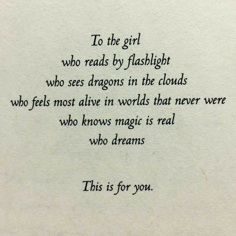 To the girl who reads by flashlight, who see dragons in the clouds, who feels most alive in worlds that never were, who knows magic is real, who dreams.  This is for you. Reading Quotes, Bookish Things, In The Clouds, A Poem, Book Worm, Book Stuff, Pretty Words, The Clouds, Book Nerd