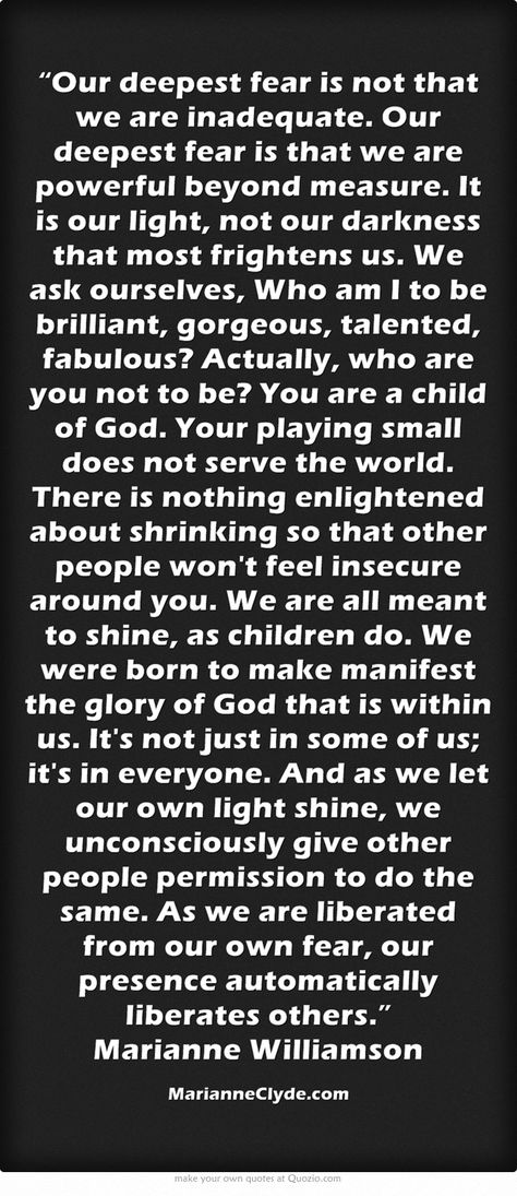 “Our deepest fear is not that we are inadequate. Our deepest fear is that we are powerful beyond measure. It is our light, not our darkness that most frightens us. We ask ourselves, Who am I to be brilliant, gorgeous, talented, fabulous? Actually, who are you not to be? You are a child of God. Your playing small does not serve the world. There is nothing enlightened about shrinking so that other people won't feel insecure around you. We are all meant to shine, as children... Manifestation Miracle, A Course In Miracles, Quotes About Everything, Feeling Insecure, Meaningful Words, New Quotes, Quotable Quotes, Quotes About Strength, A Quote