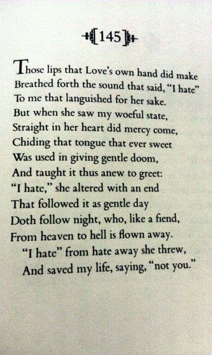 Sonnet 145. Amongst those who are convinced the sonnet belongs to Shakespeare, some argue that it was written for Anne Hathaway and not the dark lady. If we analyze the poem with this hypothesis in mind, we could claim that line 13 contains a pun on his wife's name: "hate away." William Shakespeare Sonnets, Shakespeare's Sonnets, Shakespeare Love, Shakespeare Sonnets, William Shakespeare Quotes, Shakespeare Quotes, Eternal Summer, French Quotes, Poem Quotes