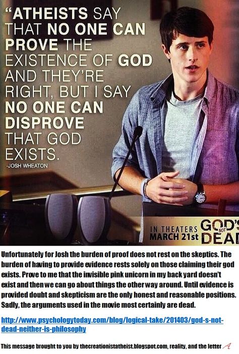 One logical fallacy in the film God's Not Dead is when Josh Wheaton tries to shift the burden of proof onto the skeptics, a move showing the films producers to be entirely dishonest. It is always on the person claiming something exists to provide evidence for it, never the opposite. Prove to me that the invisible pink unicorn in my backyard doesn't exist then we can go about doing things the other way around. http://rationalwiki.org/wiki/Burden_of_proof God's Not Dead, Time God, Existence Of God, Gods Not Dead, Christian Movies, Son Of God, Verse Quotes, Faith In God, Christian Life