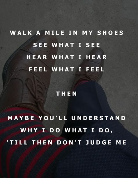 WALK A MILE IN MY SHOES SEE WHAT I SEE HEAR WHAT I HEAR FEEL WHAT I FEEL  THEN  MAYBE YOU’LL UNDERSTAND WHY I DO WHAT I DO, ‘TILL THEN DON’T JUDGE ME Walk A Day In My Shoes Quotes, Walk A Mile In My Shoes, Walk A Mile In My Shoes Quotes, Walk In My Shoes Quotes, Judge Quotes, Shoes Quotes, Hd Quotes, No One Understands, Done Quotes