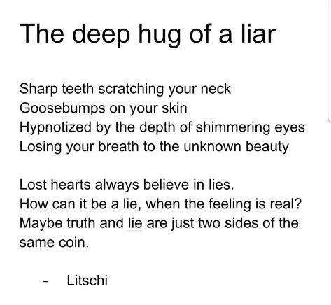 Sharp teeth scratching your neck Goosebumps on your skin Hypnotized by the depth of shimmering eyes Losing your breath to the unknown beauty Lost hearts always believe in lies. How can it be a lie, when the feeling is real? Maybe truth and lie are just two sides of the same coin. #love #poem #liar #hug #cobra Lies Poem, Poems About Lies, Deep Hug, To The Unknown, Truth And Lies, Love Poem, Sharp Teeth, Always Believe, The Unknown