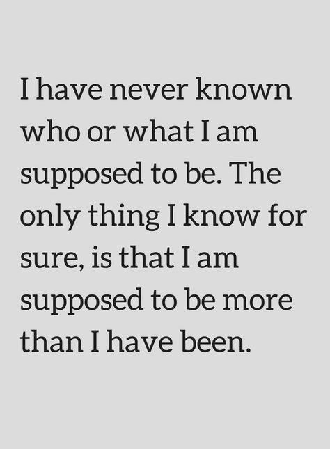 Quotes I have never known who or what I am supposed to be. The only thing I know for sure, is that I am supposed to be more than I have been. The Person I Am Today Quotes, I Know What I Am Quotes, I Am Who I Am Quotes This Is Me, I Only Have Me Quotes, I Know More Than I Say, Remembering Who I Am Quotes, Not What I Expected Quotes, Don't Know Who I Am Quotes, I Am The Problem Quotes