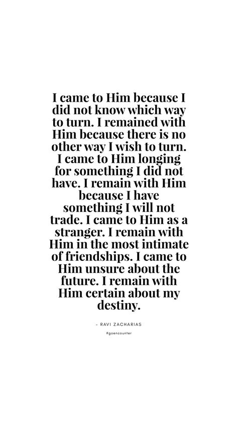 I came to Him because I did not know which way to turn. I remained with Him because there is no other way I wish to turn. I came to Him longing for something I did not have. I remain with Him because I have something I will not trade. I came to Him as a stranger. I remain with Him in the most intimate of friendships. I came to Him unsure about the future. I remain with Him certain about my destiny. - Ravi Zacharias #goencounter Why Is God Testing Me Quotes, God I Cant Take Anymore Quotes, Devine Intervention Quotes, Ravi Zacharias Quotes, Yes Im A Christian Quote, God Will Give You The Desires Heart, Ravi Zacharias, Destiny Quotes, Crochet Baby Patterns