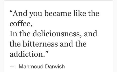 Mahmoud Darwish: "And you became like the coffee,  In the deliciousness, and the bitterness and the addiction." Mahmoud Darwish Love Poems, Mahmood Darwish Quotes, Mahmoud Darwish Poetry Love, Mahmoud Darwish Quotes Love, Darwish Poetry, Mahmoud Darwish Quotes, Mahmoud Darwish Poetry, Mahmood Darwish, Eyes Quotes Soul