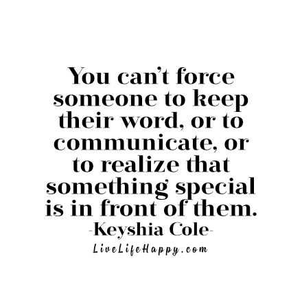 You can’t force someone to keep their word, or to communicate, or to realize that something special is in front of them. - Keyshia Cole livelifehappy.com Live Life Happy, Sweet Words, Amazing Quotes, Some Words, A Quote, Note To Self, Meaningful Quotes, Great Quotes, Beautiful Words