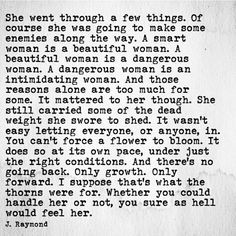 A smart woman is a beautiful woman. A beautiful woman is a dangerous woman. A dangerous woman is an intimidating woman. And those reasons alone are too much for some. It mattered to her though. … It wasn't easy letting everyone, or anyone, in. You can't force a flower to bloom. It does so at it's own pace, under just the right conditions. And there's no going back. Only growth. Only forward. I suppose that's what the thorns where for. Whether you could handle her or not.… - J. Raymond J Raymond, No Ordinary Girl, This Is Your Life, What’s Going On, Pretty Words, Beautiful Quotes, Great Quotes, Beautiful Words, Mantra