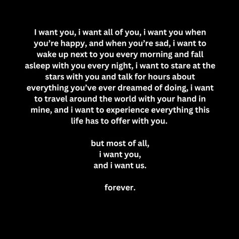 I want you, i want all of you, i want you when you’re happy, and when you’re sad, i want to wake up next to you every morning and fall asleep with you every night, i want to stare at the stars with you and talk for hours about everything you’ve ever dreamed of doing, i want to travel around the world with your hand in mine, and i want to experience everything this life has to offer with you.   but most of all, i want you, and i want us.  forever. You Want Me In Your Life, I Want To Wake Up Next To You Quotes, I Want To Live With You, I Want To Know Everything About You, I Want You Forever Quotes, I Want To, I Want You To Want Me Quotes, I Want A Life With You Quotes, All I Want Is You