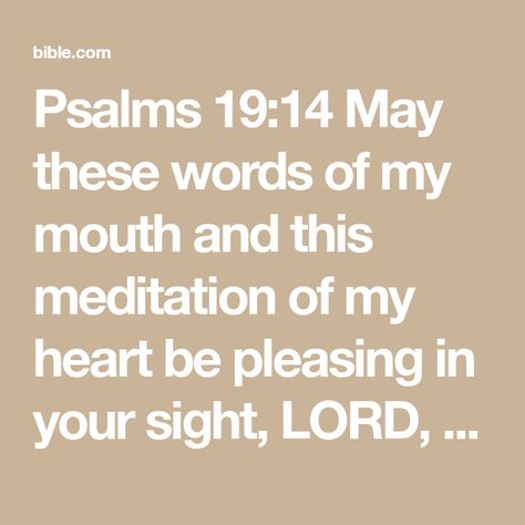 Psalms 19:14 May these words of my mouth and this meditation of my heart be pleasing in your sight, LORD, my Rock and my Redeemer. | New International Version (NIV) | Download The Bible App Now Psalms 19, Psalm 66, Psalm 104, Psalm 5, Psalm 31, Psalm 51, Lord Of Hosts, My Rock, My Mouth