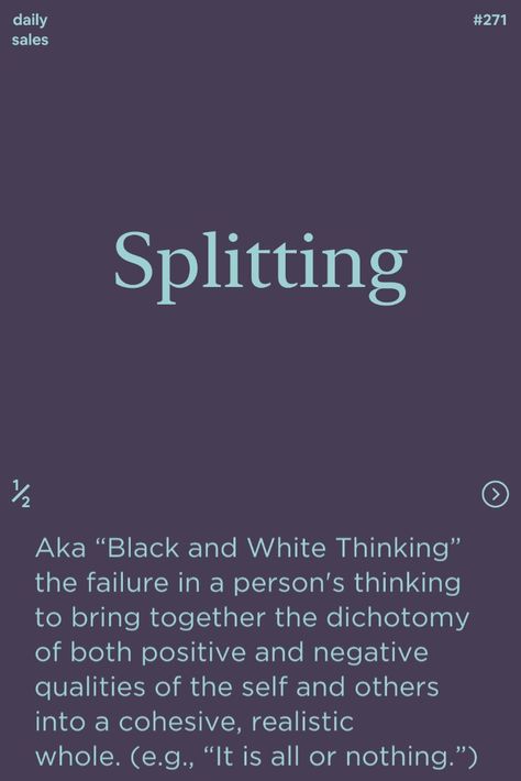 Splitting: aka “Black and White Thinking” the failure in a person's thinking to bring together the dichotomy of both positive and negative qualities of the self and others into a cohesive, realistic whole. (e.g., “It is all or nothing.”) #ux #sales #cx #design #ucd #startups #ixd #marketing #ui #psychology #neuroscience #hci #entrepreneurship #sem Black And White Thinking Therapy, Psychology Neuroscience, Cx Design, Black And White Thinking, Cognitive Therapy, Trans People, Mental Strength, All Or Nothing, Positive And Negative