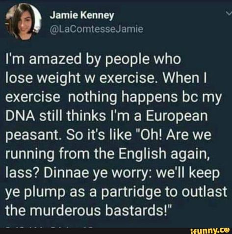 I'm amazed by people who lose weight w exercise. When I exercise nothing happens bc my DNA still thinks I'm a European peasant. So it's like "Oh! Are we running from the English again, lass? Dinnae ye worry: we'll keep ye plump as a partridge to outlast the murderous bastards!" – popular memes on the site iFunny.co #sciencetech #eat #like #shit #im #amazed #people #lose #weight #exercise #when #happens #bc #dna #still #thinks #european #peasant #so #are #running #pic Scottish Twitter, Medical Memes, Collateral Beauty, Diet Keto, Tumblr Funny, Bones Funny, Funny Posts, Really Funny, I Laughed