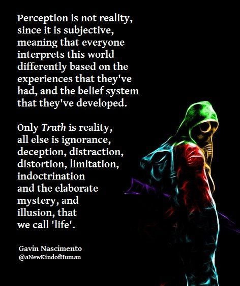 Perception is not reality, since it is subjective, meaning that everyone interprets this world differently based on the experiences that they've had, and the belief system that they've developed.  Only Truth is reality; all else is ignorance, deception, distraction, distortion, limitation, indoctrination, and the elaborate mystery, and illusion, that we call 'life'.  — Gavin Nascimento  #gavinnascimento #quotes #reality #perception #mysteries #truth #life #society Consciousness Quotes Mindfulness, Perception Reality Quotes, Perception Vs Reality Quotes, Perception Is Not Reality Quotes, Psychology Quotes Truths Perspective, Self Perception Quotes, Your Perception Of Me Is Not My Reality, Perception Quotes Perspective, Quotes About Perception