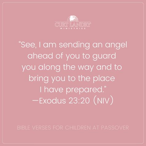 Divine Protection “See, I am sending an angel ahead of you to guard you along the way and to bring you to the place I have prepared.”—Exodus 23:20 (NIV) The Passover story is meant to be passed down to the next generation. Sharing these passages about the blessings sets the stage for them to grow deeper in their knowledge in the years to come. When you teach kids about Passover, you teach them about their inheritance and leave them with a lasting legacy. Exodus 23:20 Angel, Parting The Red Sea, Niv Bible, Bible Verses For Kids, God's Heart, God Will Provide, Passover, Knowing God, Teaching Kids