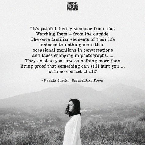 “It’s painful, loving someone from afar. Watching them – from the outside. The once familiar elements of their life reduced to nothing more than occasional mentions in conversations and faces changing in photographs….. They exist to you now as nothing more than living proof that something can still hurt you … with no contact at all.” ― Ranata Suzuki Loving Someone From Afar Quotes, Loving Someone From Afar, Love You From Afar, Loving You From Afar Quotes, Love You From Afar Quotes, Incapable Of Loving Someone, Love Them From Afar, Quotes About Loving Someone From Afar, Loving Someone More Than They Love You