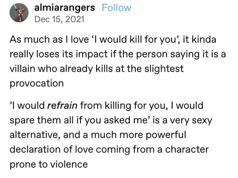 A screenshot of a Tumblr post that reads: As much as I love 'I would kill for you', it kinds really loses its impact if the person sayign it is a villain who already kills at the slightest provocation. 'I would refrain from killing for you, I would spare them all if you asked me' is a very sexy alternative, and a much more powerful declaration of love coming from a character prone to violence. Not In Love, Writing Inspiration Tips, Declaration Of Love, Tumblr Post, Writing Dialogue Prompts, Creative Writing Tips, Writing Motivation, Writing Inspiration Prompts, Writing Characters