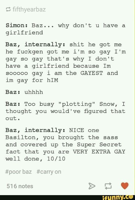 Simon: And what are you plotting? Baz: Kiss you. Simon: What???? Baz: I said kill you Simon: Oh I have thought you said kiss you. Baz: **** Simon: That's crazy because I'll never try to kiss you right? Baz: **** Simon: **** Simon And Baz, Simon Baz, Carry On Book, Simon Snow, Internal Monologue, Eleanor And Park, Love Simon, You Are The Sun, Rainbow Rowell