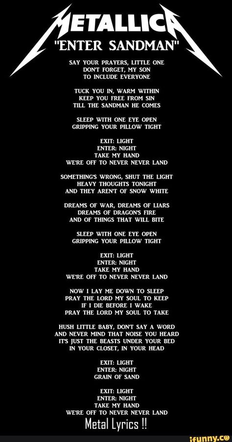 E'I'ALLIC NTER SANDMAN" SAY YOUR PRAYERS, LITTLE ONE DONT FORGET, MY SON T0 INCLUDE EVERYONE TUCK YOU IN, WARM WITHIN KEEP YOU FREE FROM SIN TILL THE SANDMAN HE COMES SLEEP WITH ONE EYE OPEN GRIPPING YOUR PILLOW TIGHT EXIT: LIGHT ENTER: NIGHT TAKE MY HAND WE'RE OFF T0 NEVER NEVER LAND SOMETHING'S WRONG, SHUT THE LIGHT HEAVY THOUG... #weather #animalsnature #eiallic #nter #sandman #say #your #prayers #one #dont #forget #my #son #include #everyone #you #in #warm #within #free #from #sin #pic Metallica Lyrics, Metallica Song, Metal Lyrics, Metallica Art, Enter Sandman, Great Song Lyrics, Buku Harry Potter, Band Wallpapers, Song Lyric Quotes