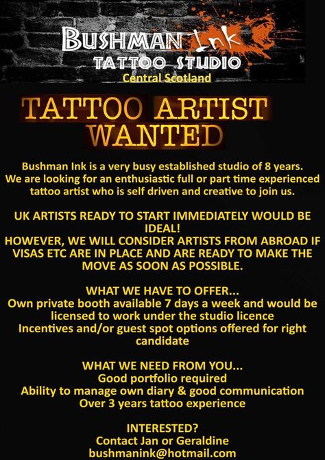 Tattoo Artist Wanted ------------------------------- Shop Name: Bushman Ink Tattoo & Body Piercing Studio  Address: 4 West Main Street, Whitburn, West Lothian, EH47 0QX Country: Scotland  Shop Phone: (01501) 228086  Shop Email: bushmanink@hotmail.com  Shop Website: https://www.facebook.com/BushmanInk/  Shop Instagram: bushmanink  Hiring For: Booth Rent, Commission/Split, or Guest Spot  Contact Name: Geraldine Mullaney  Contact Phone: (44) 7745479142  Contact Email: bushmanink@hotmail.com Scotland Tattoo, Tattoo Decor, Binder Journals, 100 Tattoo, Shop Website, Incredible Tattoos, Cowgirl Art, Piercing Studio, Get A Job