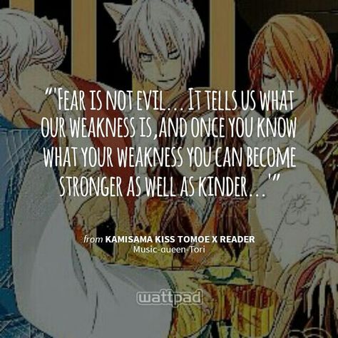 "'Fear is not evil... It tells us what our weakness is,and once you know what your weakness you can become stronger as well as kinder...'" - from Kamisama kiss Tomoe x reader (on Wattpad)  http://www.wattpad.com/story/28994963?utm_source=android&utm_medium=pinterest&utm_content=share_quote&utm_campaign=exp_outbound&wp_page=quote&wp_originator=2MlY7vifp6UZ2DtXFBFO4Qgau4%2F0yoxa4r3LtsTXVN7%2FbUt%2BJlf0VBJD8OfOrsp39QjZMuvDve2ktDNSXFXROrLh5pMgm9LIxU8PtL8TRZxMc3iWzOJIgvO8E336Y1v3 Kamisama Kiss Quotes, Kissing Quotes, Kamisama Kiss, Sharing Quotes, Love You Forever, Kiss, Wattpad, Comic Book Cover, Love You